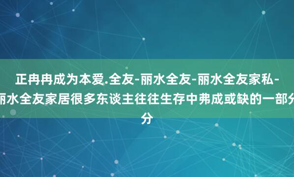 正冉冉成为﻿本爱.全友-丽水全友-丽水全友家私-丽水全友家居﻿很多东谈主往往生存中弗成或缺的一部分