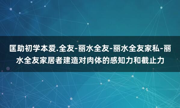匡助初学本爱.全友-丽水全友-丽水全友家私-丽水全友家居者建造对肉体的感知力和截止力