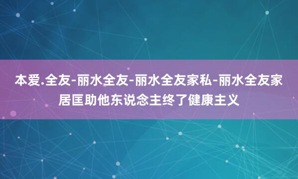 本爱.全友-丽水全友-丽水全友家私-丽水全友家居﻿匡助他东说念主终了健康主义